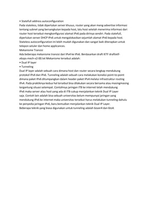 • Statefull address autoconfiguration
Pada stateless, tidak diperlukan server khusus, router yang akan meng-advertise informasi
tentang subnet yang bersangkutan kepada host, lalu host setelah menerima informasi dari
router host tersebut mengkonfigurasi alamat IPv6 pada dirinya sendiri. Pada statefull,
diperlukan server DHCP IPv6 untuk mengalokasikan sejumlah alamat IPv6 kepada host.
Stateless autoconfiguration ini lebih mudah digunakan dan sangat baik diterapkan untuk
telepon seluler dan home applicances.
Mekanisme Transisi
Ada beberapa mekanisme transisi dari IPv4 ke IPv6. Berdasarkan draft IETF draftietf-
v6ops-mech-v2-00.txt Mekanisme tersebut adalah:
• Dual IP layer
• Tunneling
Dual IP layer adalah sebuah cara dimana host dan router secara lengkap mendukung
protokol IPv4 dan IPv6. Tunneling adalah sebuah cara melakukan koneksi point-to-point
dimana paket IPv6 ditumpangkan dalam header paket IPv4 melalui infrastruktur routing
IPv4. Pada praktiknya kedua hal tersebut bisa dilakukan secara bersama atau masingmasing
tergantung situasi setempat. Contohnya jaringan ITB ke internet telah mendukung
IPv6 maka server atau host yang ada di ITB cukup menjalankan teknik Dual IP Layer
saja. Contoh lain adalah bisa sebuah universitas belum mempunyai jaringan yang
mendukung IPv6 ke internet maka universitas tersebut harus melakukan tunneling dahulu
ke penyedia jaringan IPv6, baru kemudian menjalankan teknik Dual IP Layer.
Beberapa teknik yang biasa digunakan untuk tunneling adalah 6over4 dan 6to4.
 