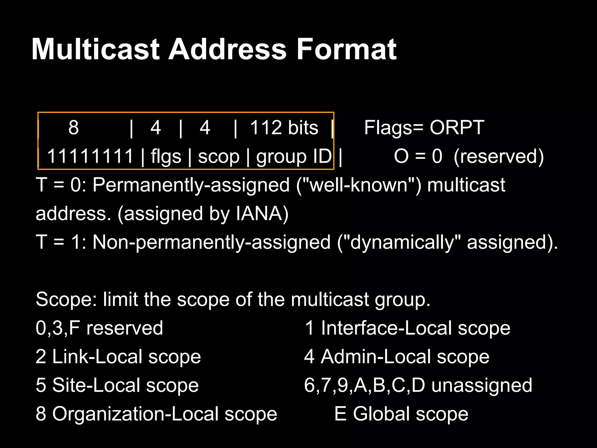 Multicast Address Format
| 8 | 4 | 4 | 112 bits | Flags= ORPT
| 11111111 | flgs | scop | group ID | O = 0 (reserved)
T = 0: Permanently-assigned ("well-known") multicast
address. (assigned by IANA)
T = 1: Non-permanently-assigned ("dynamically" assigned).
Scope: limit the scope of the multicast group.
0,3,F reserved 1 Interface-Local scope
2 Link-Local scope 4 Admin-Local scope
5 Site-Local scope 6,7,9,A,B,C,D unassigned
8 Organization-Local scope E Global scope
 