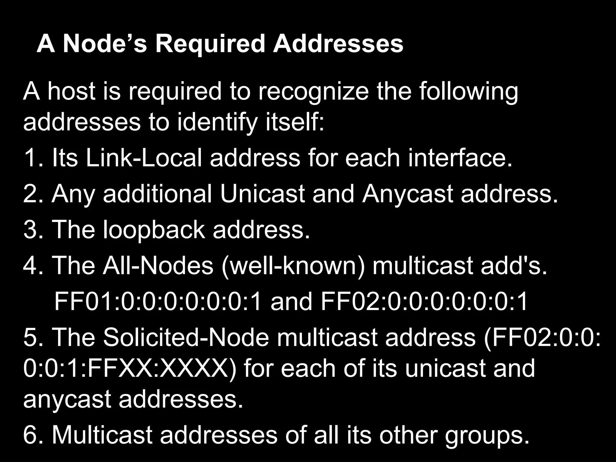 A Node’s Required Addresses
A host is required to recognize the following
addresses to identify itself:
1. Its Link-Local address for each interface.
2. Any additional Unicast and Anycast address.
3. The loopback address.
4. The All-Nodes (well-known) multicast add's.
FF01:0:0:0:0:0:0:1 and FF02:0:0:0:0:0:0:1
5. The Solicited-Node multicast address (FF02:0:0:
0:0:1:FFXX:XXXX) for each of its unicast and
anycast addresses.
6. Multicast addresses of all its other groups.
 