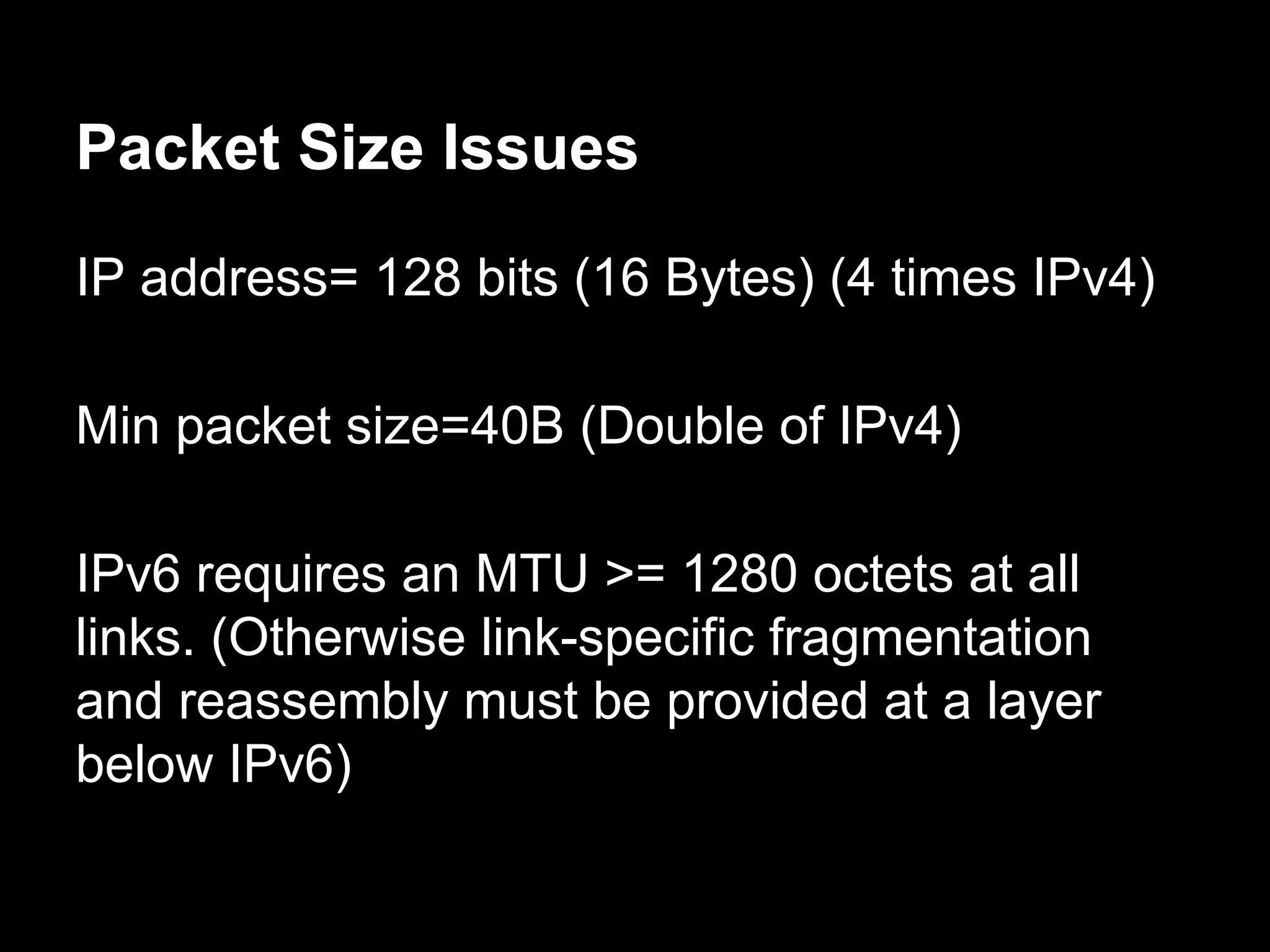 Packet Size Issues
IP address= 128 bits (16 Bytes) (4 times IPv4)
Min packet size=40B (Double of IPv4)
IPv6 requires an MTU >= 1280 octets at all
links. (Otherwise link-specific fragmentation
and reassembly must be provided at a layer
below IPv6)
 