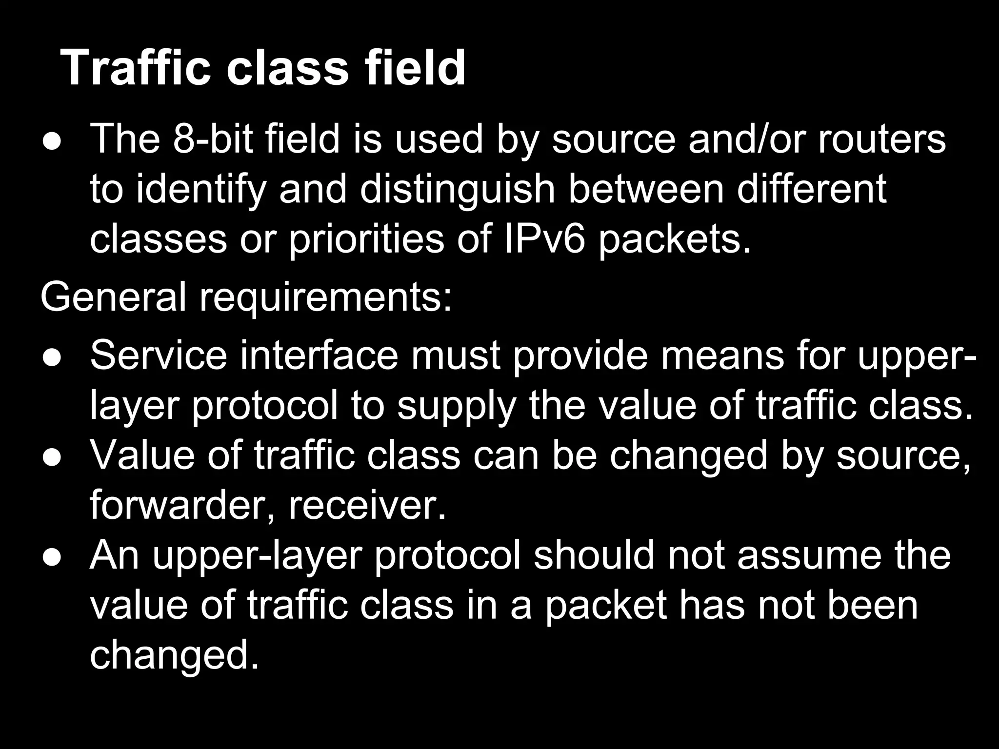 Traffic class field
● The 8-bit field is used by source and/or routers
to identify and distinguish between different
classes or priorities of IPv6 packets.
General requirements:
● Service interface must provide means for upper-
layer protocol to supply the value of traffic class.
● Value of traffic class can be changed by source,
forwarder, receiver.
● An upper-layer protocol should not assume the
value of traffic class in a packet has not been
changed.
 