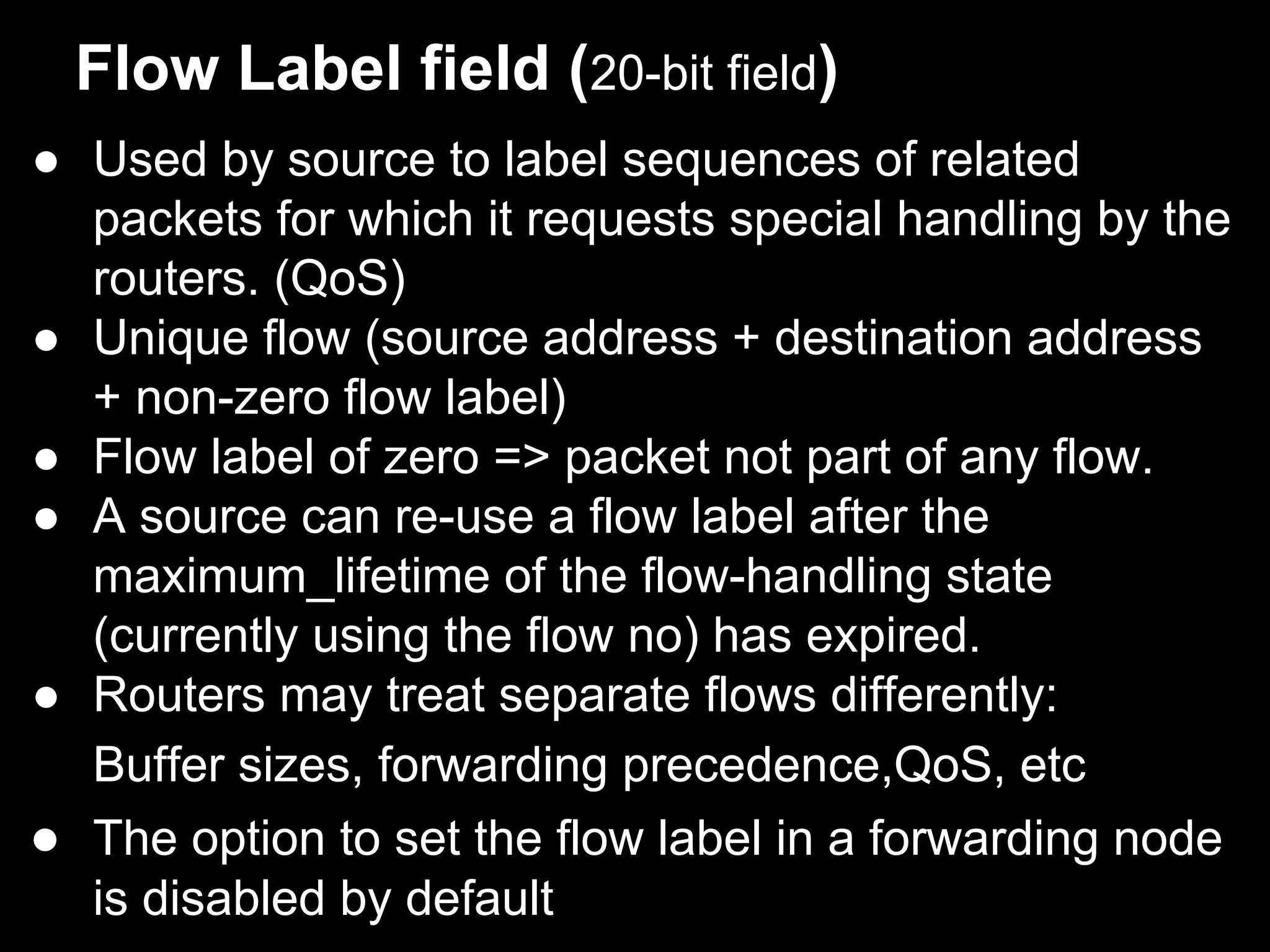 Flow Label field (20-bit field)
● Used by source to label sequences of related
packets for which it requests special handling by the
routers. (QoS)
● Unique flow (source address + destination address
+ non-zero flow label)
● Flow label of zero => packet not part of any flow.
● A source can re-use a flow label after the
maximum_lifetime of the flow-handling state
(currently using the flow no) has expired.
● Routers may treat separate flows differently:
Buffer sizes, forwarding precedence,QoS, etc
● The option to set the flow label in a forwarding node
is disabled by default
 