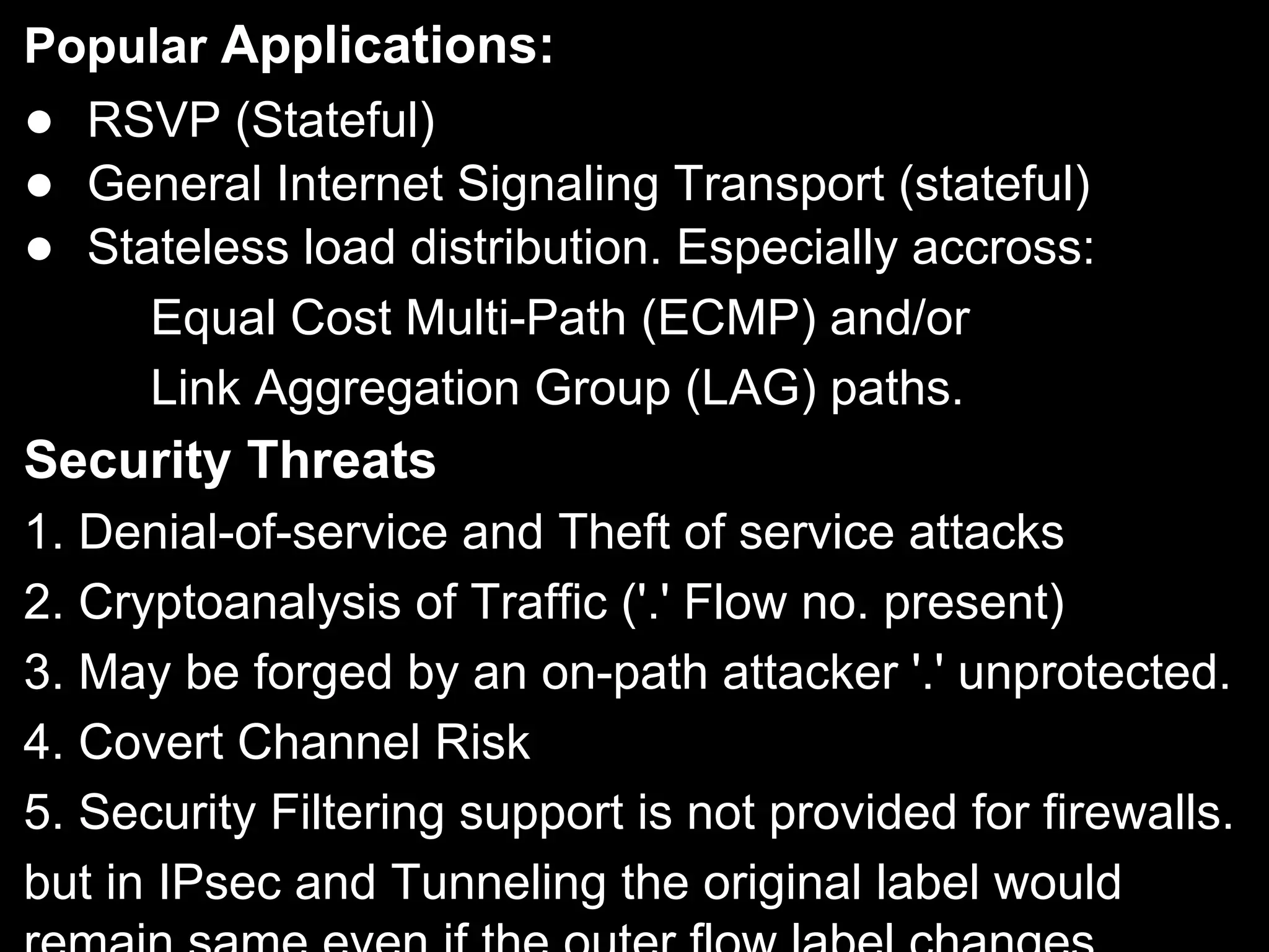 Popular Applications:
● RSVP (Stateful)
● General Internet Signaling Transport (stateful)
● Stateless load distribution. Especially accross:
Equal Cost Multi-Path (ECMP) and/or
Link Aggregation Group (LAG) paths.
Security Threats
1. Denial-of-service and Theft of service attacks
2. Cryptoanalysis of Traffic ('.' Flow no. present)
3. May be forged by an on-path attacker '.' unprotected.
4. Covert Channel Risk
5. Security Filtering support is not provided for firewalls.
but in IPsec and Tunneling the original label would
 
