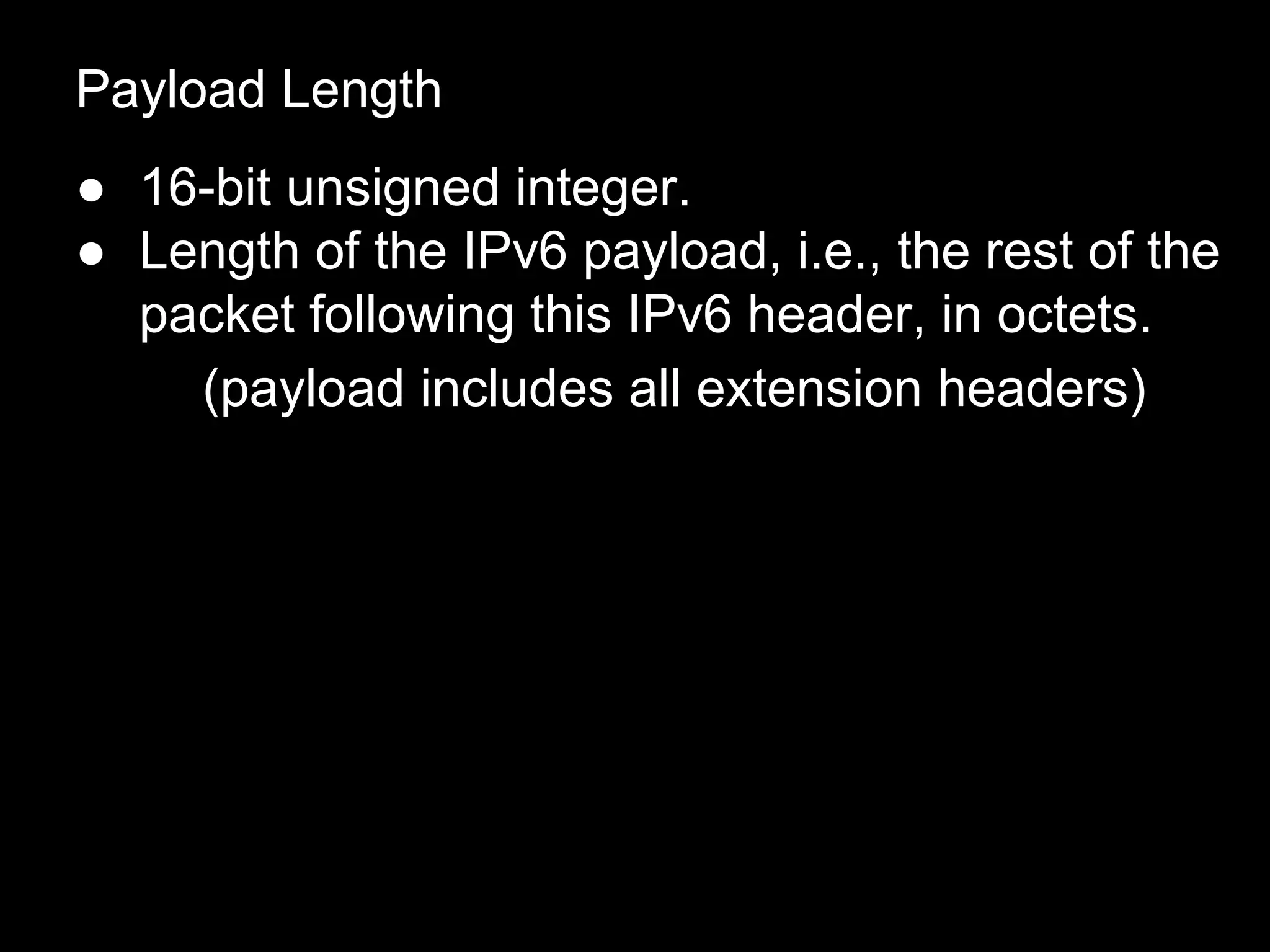 Payload Length
● 16-bit unsigned integer.
● Length of the IPv6 payload, i.e., the rest of the
packet following this IPv6 header, in octets.
(payload includes all extension headers)
 