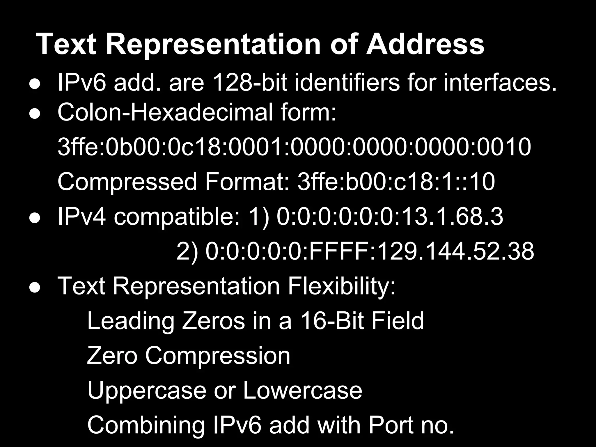Text Representation of Address
● IPv6 add. are 128-bit identifiers for interfaces.
● Colon-Hexadecimal form:
3ffe:0b00:0c18:0001:0000:0000:0000:0010
Compressed Format: 3ffe:b00:c18:1::10
● IPv4 compatible: 1) 0:0:0:0:0:0:13.1.68.3
2) 0:0:0:0:0:FFFF:129.144.52.38
● Text Representation Flexibility:
Leading Zeros in a 16-Bit Field
Zero Compression
Uppercase or Lowercase
Combining IPv6 add with Port no.
 