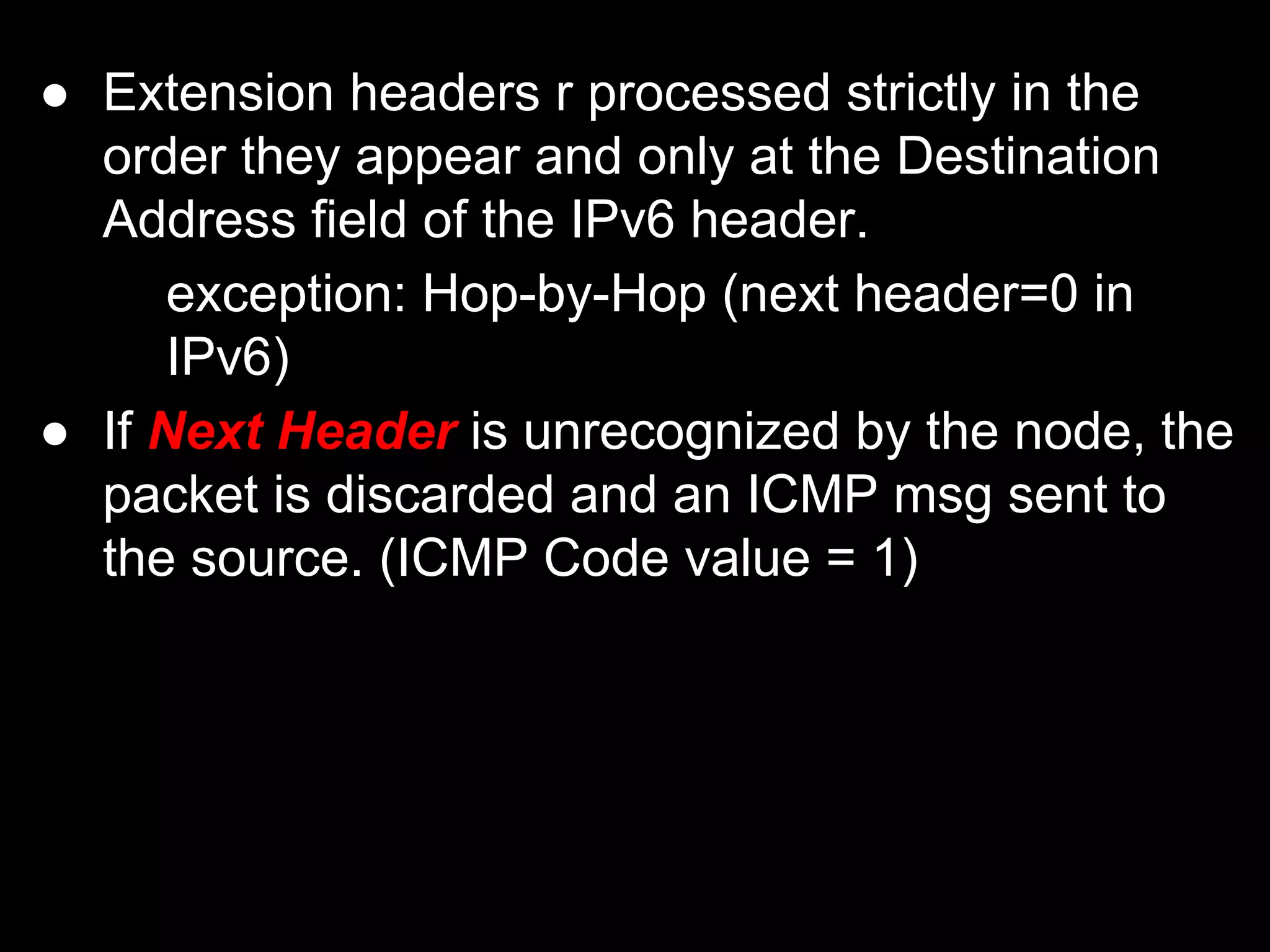 ● Extension headers r processed strictly in the
order they appear and only at the Destination
Address field of the IPv6 header.
exception: Hop-by-Hop (next header=0 in
IPv6)
● If Next Header is unrecognized by the node, the
packet is discarded and an ICMP msg sent to
the source. (ICMP Code value = 1)
 