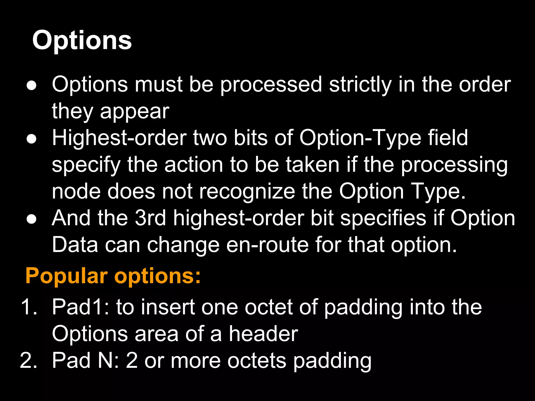 Options
● Options must be processed strictly in the order
they appear
● Highest-order two bits of Option-Type field
specify the action to be taken if the processing
node does not recognize the Option Type.
● And the 3rd highest-order bit specifies if Option
Data can change en-route for that option.
Popular options:
1. Pad1: to insert one octet of padding into the
Options area of a header
2. Pad N: 2 or more octets padding
 