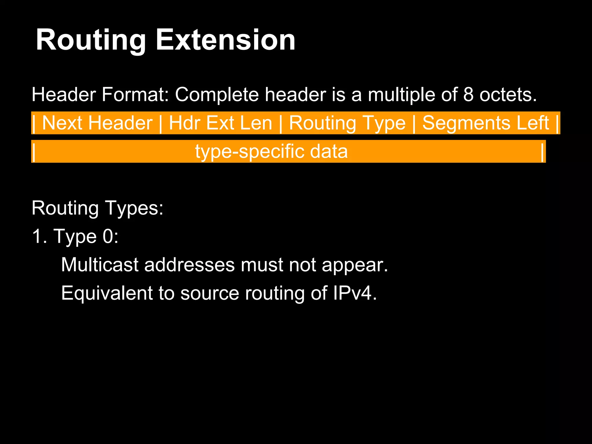 Routing Extension
Header Format: Complete header is a multiple of 8 octets.
| Next Header | Hdr Ext Len | Routing Type | Segments Left |
| type-specific data |
Routing Types:
1. Type 0:
Multicast addresses must not appear.
Equivalent to source routing of IPv4.
 