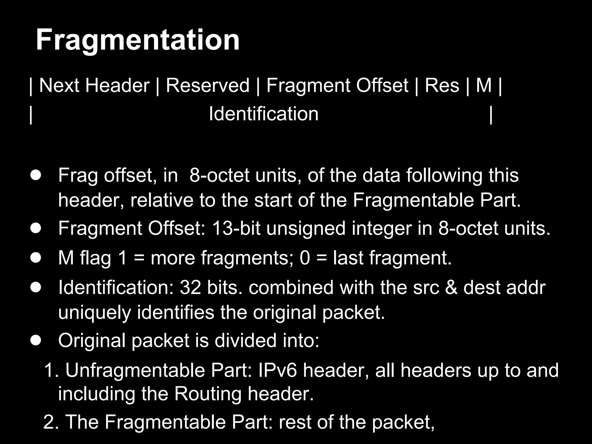 Fragmentation
| Next Header | Reserved | Fragment Offset | Res | M |
| Identification |
● Frag offset, in 8-octet units, of the data following this
header, relative to the start of the Fragmentable Part.
● Fragment Offset: 13-bit unsigned integer in 8-octet units.
● M flag 1 = more fragments; 0 = last fragment.
● Identification: 32 bits. combined with the src & dest addr
uniquely identifies the original packet.
● Original packet is divided into:
1. Unfragmentable Part: IPv6 header, all headers up to and
including the Routing header.
2. The Fragmentable Part: rest of the packet,
 