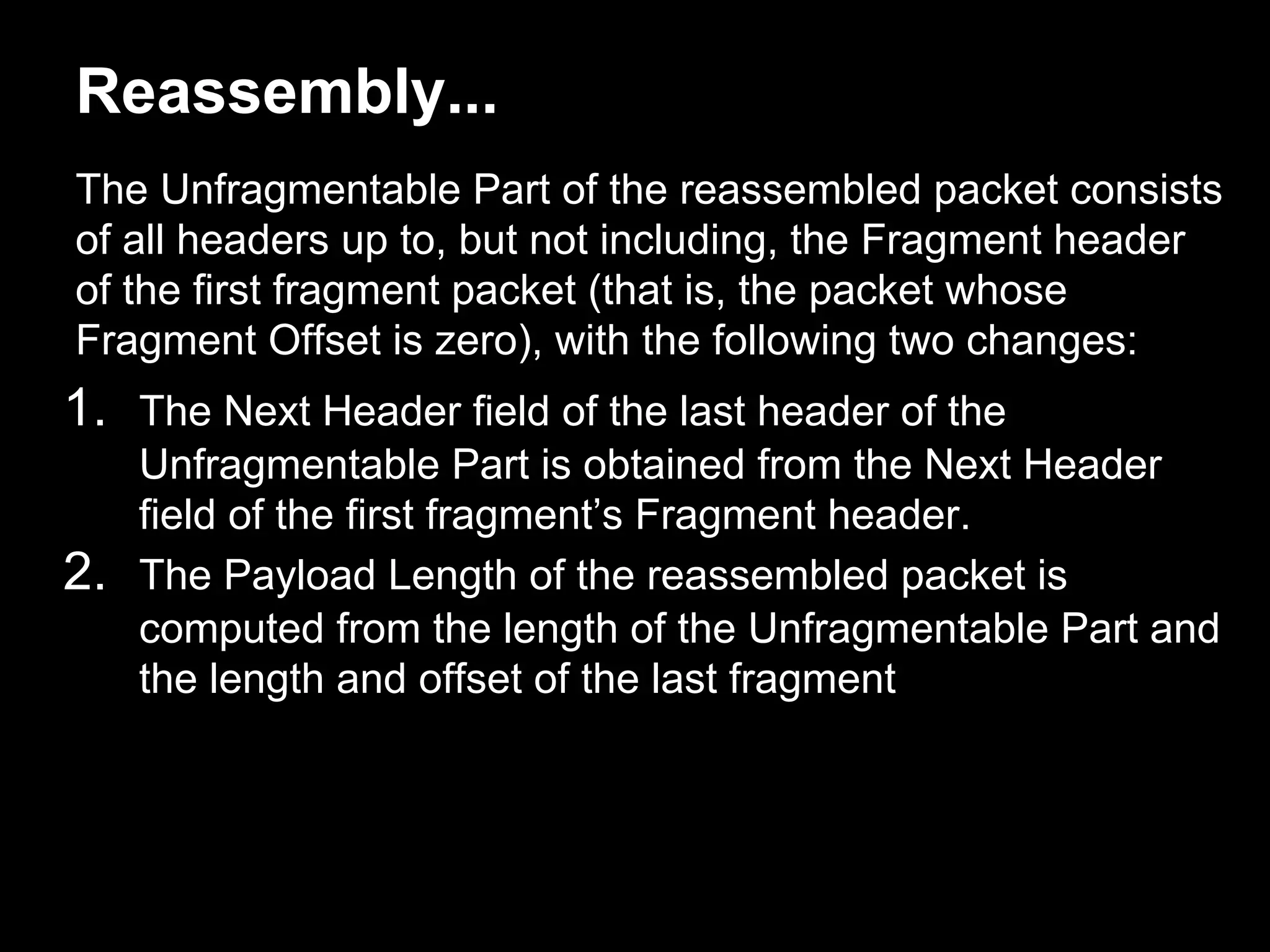 Reassembly...
The Unfragmentable Part of the reassembled packet consists
of all headers up to, but not including, the Fragment header
of the first fragment packet (that is, the packet whose
Fragment Offset is zero), with the following two changes:
1. The Next Header field of the last header of the
Unfragmentable Part is obtained from the Next Header
field of the first fragment’s Fragment header.
2. The Payload Length of the reassembled packet is
computed from the length of the Unfragmentable Part and
the length and offset of the last fragment
 