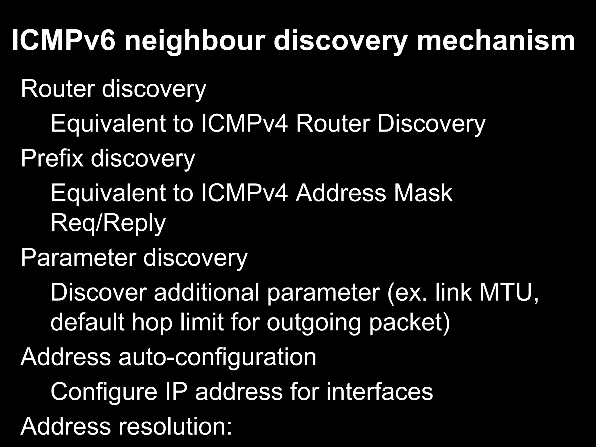 ICMPv6 neighbour discovery mechanism
Router discovery
Equivalent to ICMPv4 Router Discovery
Prefix discovery
Equivalent to ICMPv4 Address Mask
Req/Reply
Parameter discovery
Discover additional parameter (ex. link MTU,
default hop limit for outgoing packet)
Address auto-configuration
Configure IP address for interfaces
Address resolution:
 