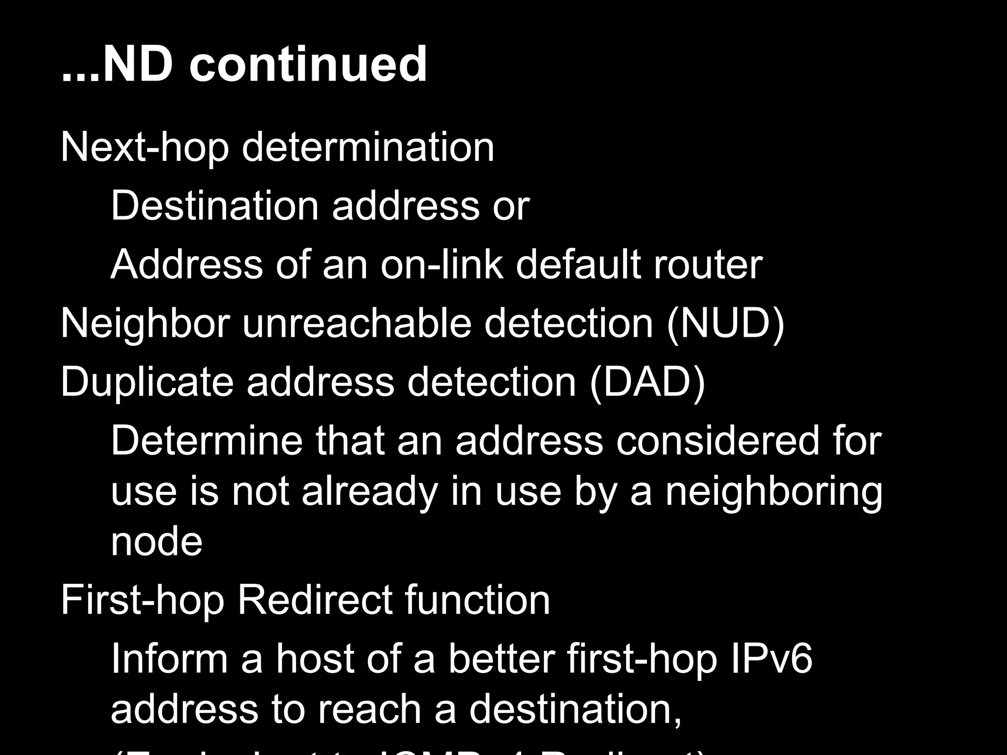...ND continued
Next-hop determination
Destination address or
Address of an on-link default router
Neighbor unreachable detection (NUD)
Duplicate address detection (DAD)
Determine that an address considered for
use is not already in use by a neighboring
node
First-hop Redirect function
Inform a host of a better first-hop IPv6
address to reach a destination,
 