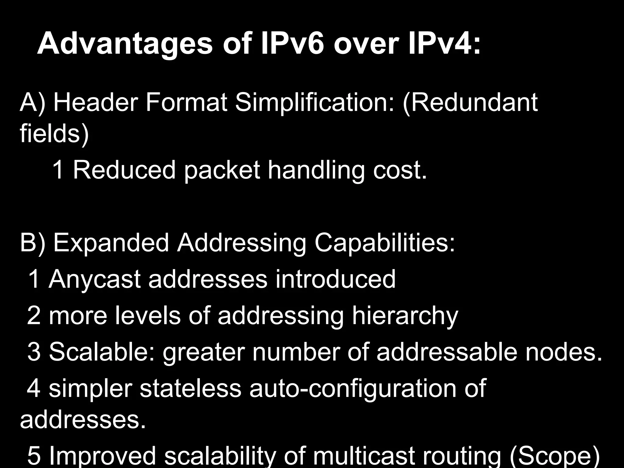 Advantages of IPv6 over IPv4:
A) Header Format Simplification: (Redundant
fields)
1 Reduced packet handling cost.
B) Expanded Addressing Capabilities:
1 Anycast addresses introduced
2 more levels of addressing hierarchy
3 Scalable: greater number of addressable nodes.
4 simpler stateless auto-configuration of
addresses.
5 Improved scalability of multicast routing (Scope)
 