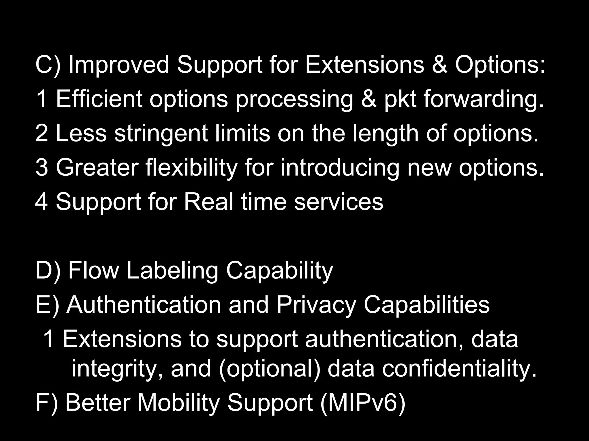 C) Improved Support for Extensions & Options:
1 Efficient options processing & pkt forwarding.
2 Less stringent limits on the length of options.
3 Greater flexibility for introducing new options.
4 Support for Real time services
D) Flow Labeling Capability
E) Authentication and Privacy Capabilities
1 Extensions to support authentication, data
integrity, and (optional) data confidentiality.
F) Better Mobility Support (MIPv6)
 