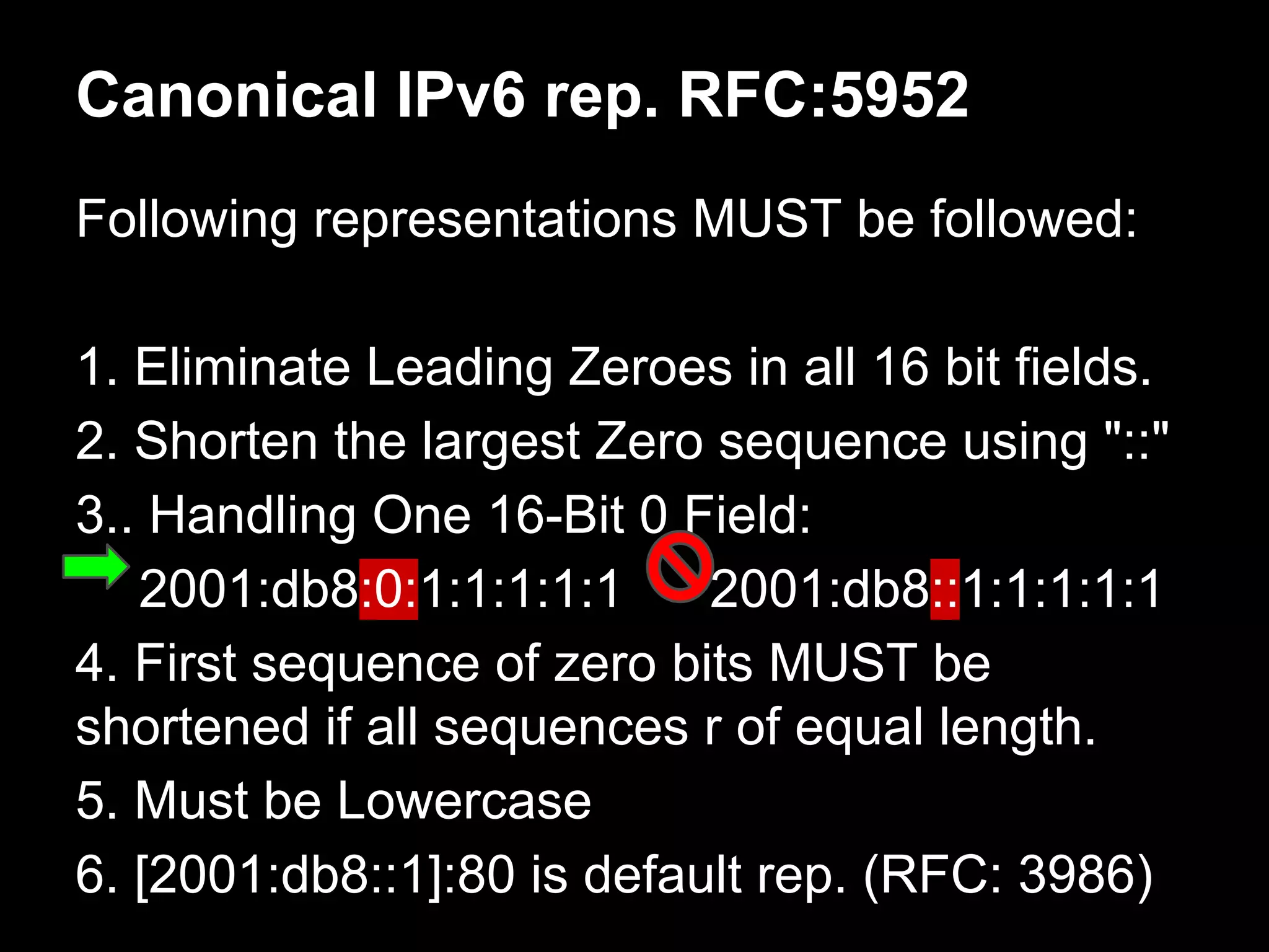 Canonical IPv6 rep. RFC:5952
Following representations MUST be followed:
1. Eliminate Leading Zeroes in all 16 bit fields.
2. Shorten the largest Zero sequence using "::"
3.. Handling One 16-Bit 0 Field:
2001:db8:0:1:1:1:1:1 2001:db8::1:1:1:1:1
4. First sequence of zero bits MUST be
shortened if all sequences r of equal length.
5. Must be Lowercase
6. [2001:db8::1]:80 is default rep. (RFC: 3986)
 