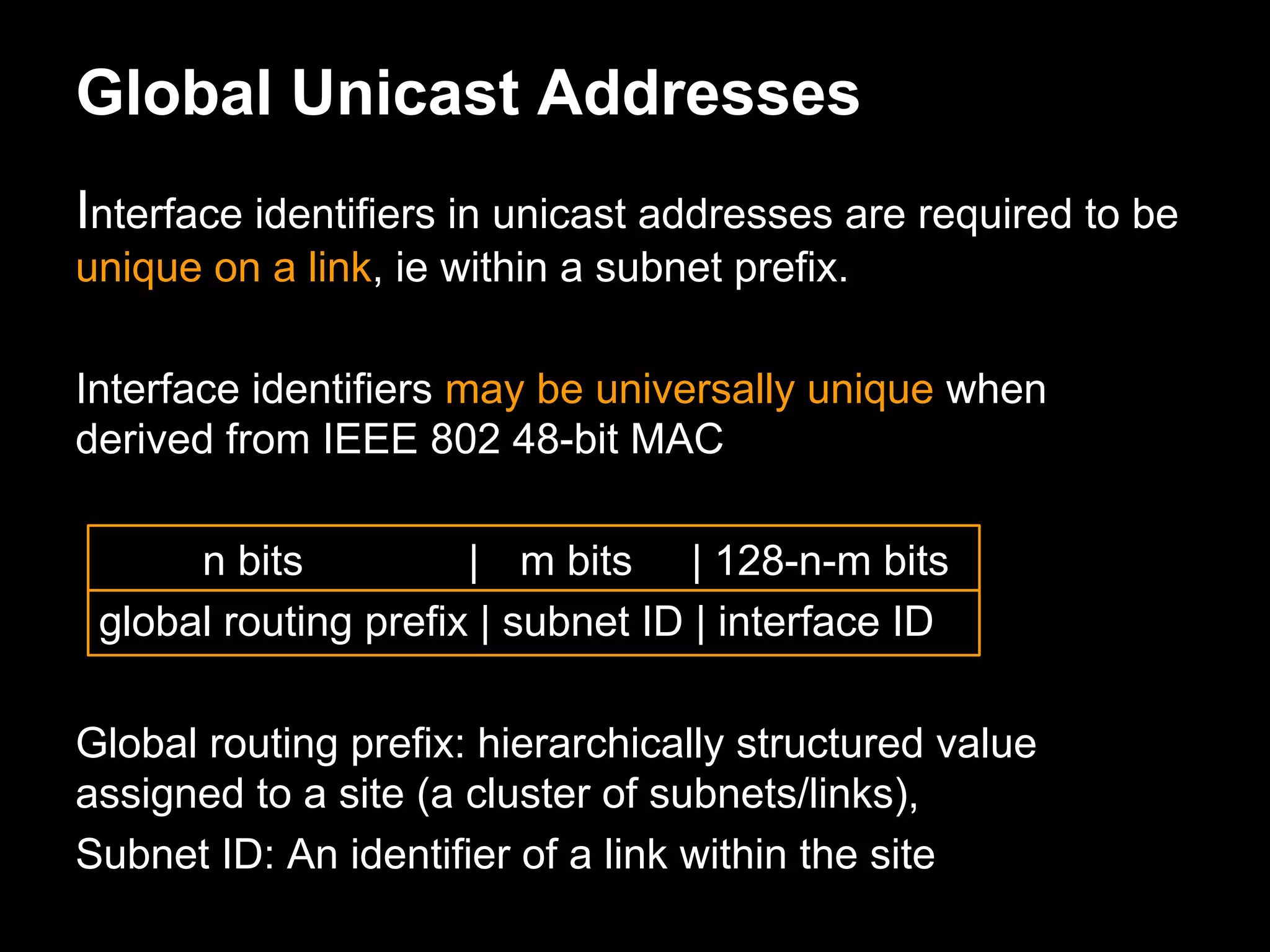 Global Unicast Addresses
Interface identifiers in unicast addresses are required to be
unique on a link, ie within a subnet prefix.
Interface identifiers may be universally unique when
derived from IEEE 802 48-bit MAC
n bits | m bits | 128-n-m bits
global routing prefix | subnet ID | interface ID
Global routing prefix: hierarchically structured value
assigned to a site (a cluster of subnets/links),
Subnet ID: An identifier of a link within the site
 