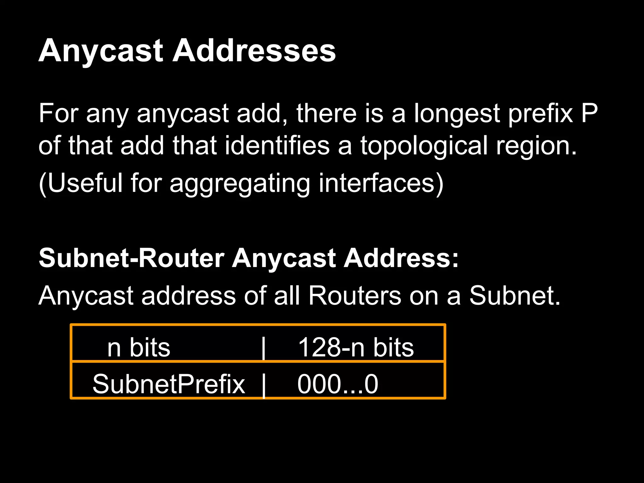 Anycast Addresses
For any anycast add, there is a longest prefix P
of that add that identifies a topological region.
(Useful for aggregating interfaces)
Subnet-Router Anycast Address:
Anycast address of all Routers on a Subnet.
n bits | 128-n bits
SubnetPrefix | 000...0
 