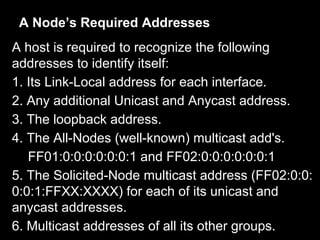 A Node’s Required Addresses
A host is required to recognize the following
addresses to identify itself:
1. Its Link-Local address for each interface.
2. Any additional Unicast and Anycast address.
3. The loopback address.
4. The All-Nodes (well-known) multicast add's.
FF01:0:0:0:0:0:0:1 and FF02:0:0:0:0:0:0:1
5. The Solicited-Node multicast address (FF02:0:0:
0:0:1:FFXX:XXXX) for each of its unicast and
anycast addresses.
6. Multicast addresses of all its other groups.
 