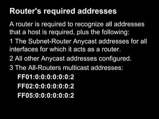 Router's required addresses
A router is required to recognize all addresses
that a host is required, plus the following:
1 The Subnet-Router Anycast addresses for all
interfaces for which it acts as a router.
2 All other Anycast addresses configured.
3 The All-Routers multicast addresses:
FF01:0:0:0:0:0:0:2
FF02:0:0:0:0:0:0:2
FF05:0:0:0:0:0:0:2
 