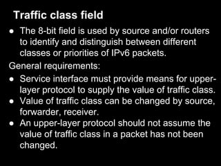 Traffic class field
● The 8-bit field is used by source and/or routers
to identify and distinguish between different
classes or priorities of IPv6 packets.
General requirements:
● Service interface must provide means for upper-
layer protocol to supply the value of traffic class.
● Value of traffic class can be changed by source,
forwarder, receiver.
● An upper-layer protocol should not assume the
value of traffic class in a packet has not been
changed.
 