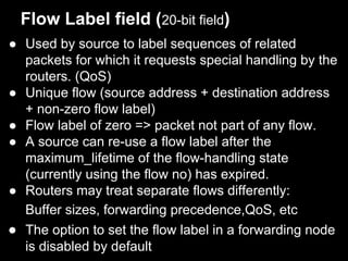 Flow Label field (20-bit field)
● Used by source to label sequences of related
packets for which it requests special handling by the
routers. (QoS)
● Unique flow (source address + destination address
+ non-zero flow label)
● Flow label of zero => packet not part of any flow.
● A source can re-use a flow label after the
maximum_lifetime of the flow-handling state
(currently using the flow no) has expired.
● Routers may treat separate flows differently:
Buffer sizes, forwarding precedence,QoS, etc
● The option to set the flow label in a forwarding node
is disabled by default
 