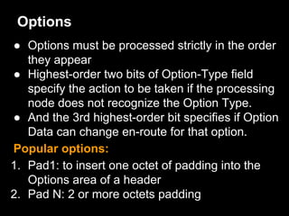 Options
● Options must be processed strictly in the order
they appear
● Highest-order two bits of Option-Type field
specify the action to be taken if the processing
node does not recognize the Option Type.
● And the 3rd highest-order bit specifies if Option
Data can change en-route for that option.
Popular options:
1. Pad1: to insert one octet of padding into the
Options area of a header
2. Pad N: 2 or more octets padding
 