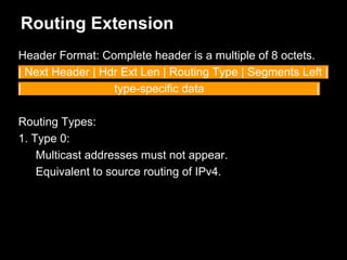 Routing Extension
Header Format: Complete header is a multiple of 8 octets.
| Next Header | Hdr Ext Len | Routing Type | Segments Left |
| type-specific data |
Routing Types:
1. Type 0:
Multicast addresses must not appear.
Equivalent to source routing of IPv4.
 