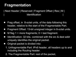Fragmentation
| Next Header | Reserved | Fragment Offset | Res | M |
| Identification |
● Frag offset, in 8-octet units, of the data following this
header, relative to the start of the Fragmentable Part.
● Fragment Offset: 13-bit unsigned integer in 8-octet units.
● M flag 1 = more fragments; 0 = last fragment.
● Identification: 32 bits. combined with the src & dest addr
uniquely identifies the original packet.
● Original packet is divided into:
1. Unfragmentable Part: IPv6 header, all headers up to and
including the Routing header.
2. The Fragmentable Part: rest of the packet,
 