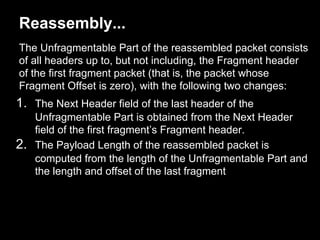 Reassembly...
The Unfragmentable Part of the reassembled packet consists
of all headers up to, but not including, the Fragment header
of the first fragment packet (that is, the packet whose
Fragment Offset is zero), with the following two changes:
1. The Next Header field of the last header of the
Unfragmentable Part is obtained from the Next Header
field of the first fragment’s Fragment header.
2. The Payload Length of the reassembled packet is
computed from the length of the Unfragmentable Part and
the length and offset of the last fragment
 