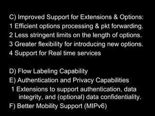 C) Improved Support for Extensions & Options:
1 Efficient options processing & pkt forwarding.
2 Less stringent limits on the length of options.
3 Greater flexibility for introducing new options.
4 Support for Real time services
D) Flow Labeling Capability
E) Authentication and Privacy Capabilities
1 Extensions to support authentication, data
integrity, and (optional) data confidentiality.
F) Better Mobility Support (MIPv6)
 