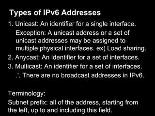 Types of IPv6 Addresses
1. Unicast: An identifier for a single interface.
Exception: A unicast address or a set of
unicast addresses may be assigned to
multiple physical interfaces. ex) Load sharing.
2. Anycast: An identifier for a set of interfaces.
3. Multicast: An identifier for a set of interfaces.
.'. There are no broadcast addresses in IPv6.
Terminology:
Subnet prefix: all of the address, starting from
the left, up to and including this field.
 