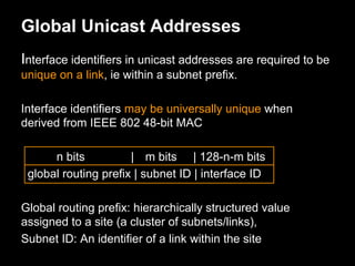Global Unicast Addresses
Interface identifiers in unicast addresses are required to be
unique on a link, ie within a subnet prefix.
Interface identifiers may be universally unique when
derived from IEEE 802 48-bit MAC
n bits | m bits | 128-n-m bits
global routing prefix | subnet ID | interface ID
Global routing prefix: hierarchically structured value
assigned to a site (a cluster of subnets/links),
Subnet ID: An identifier of a link within the site
 