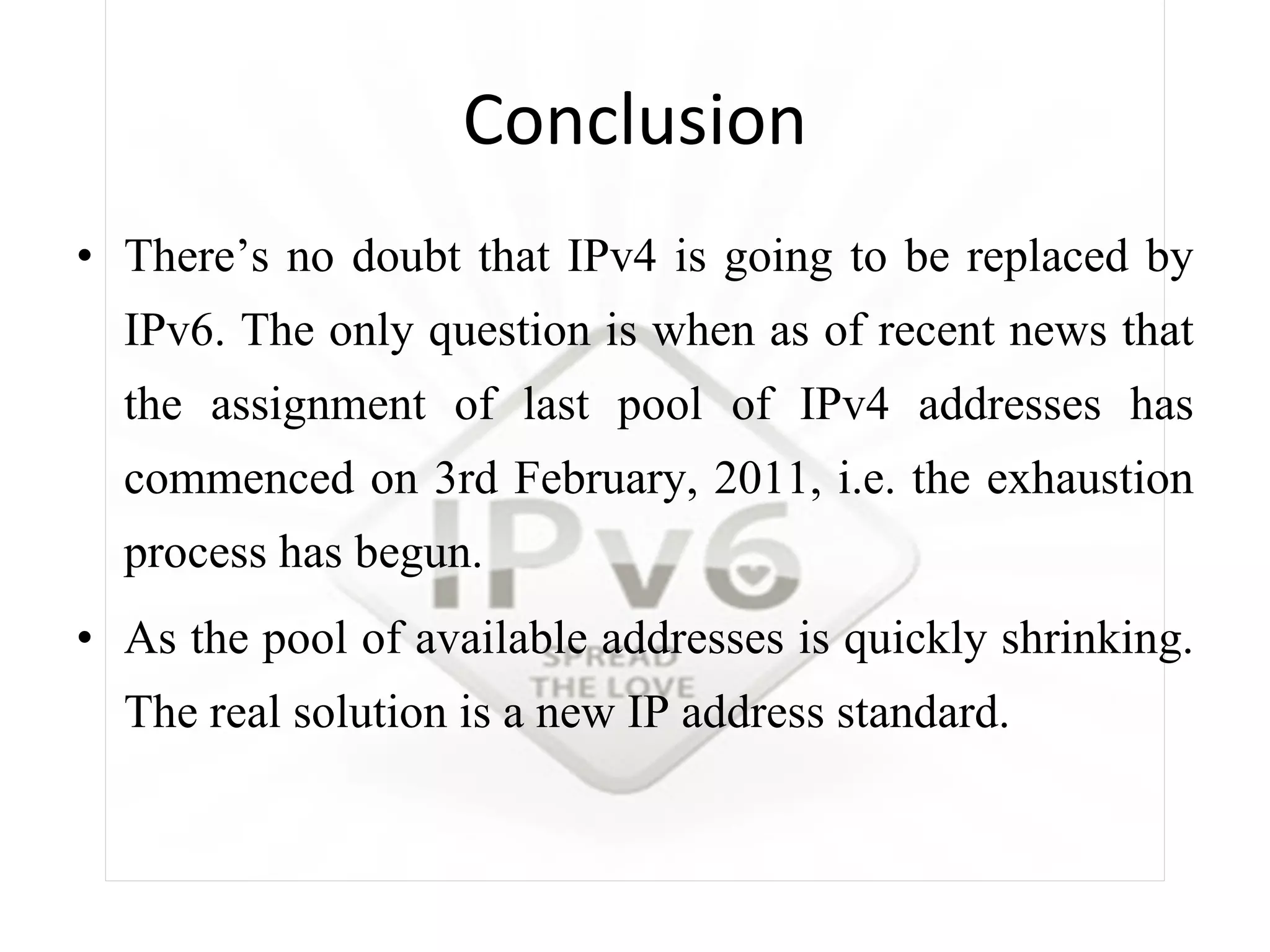 Conclusion There’s no doubt that IPv4 is going to be replaced by IPv6. The only question is when as of recent news that the assignment of last pool of IPv4 addresses has commenced on 3rd February, 2011, i.e. the exhaustion process has begun. As  the pool of available addresses is quickly shrinking. The real solution is a new IP address standard. 