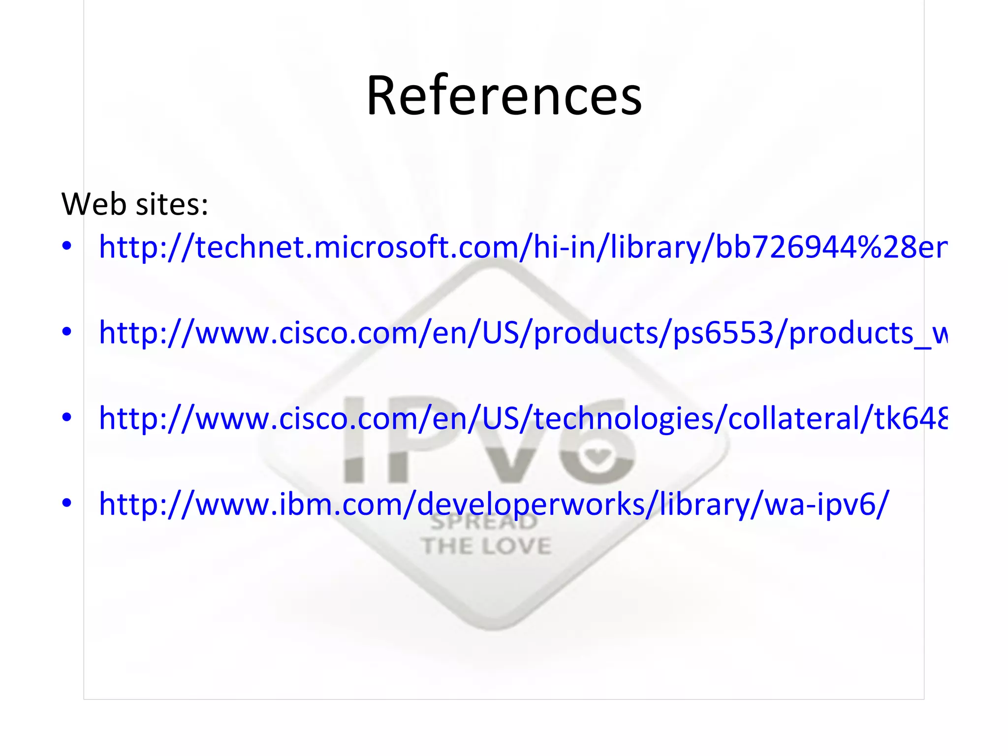 References Web sites:  http://technet.microsoft.com/hi-in/library/bb726944%28en-us%29.aspx http://www.cisco.com/en/US/products/ps6553/products_white_paper09186a0080203e90.shtml#wp1002036 http://www.cisco.com/en/US/technologies/collateral/tk648/tk872/tk373/technologies_white_paper_09186a00802219bc_ps6553_Products_White_Paper.html http://www.ibm.com/developerworks/library/wa-ipv6/ 