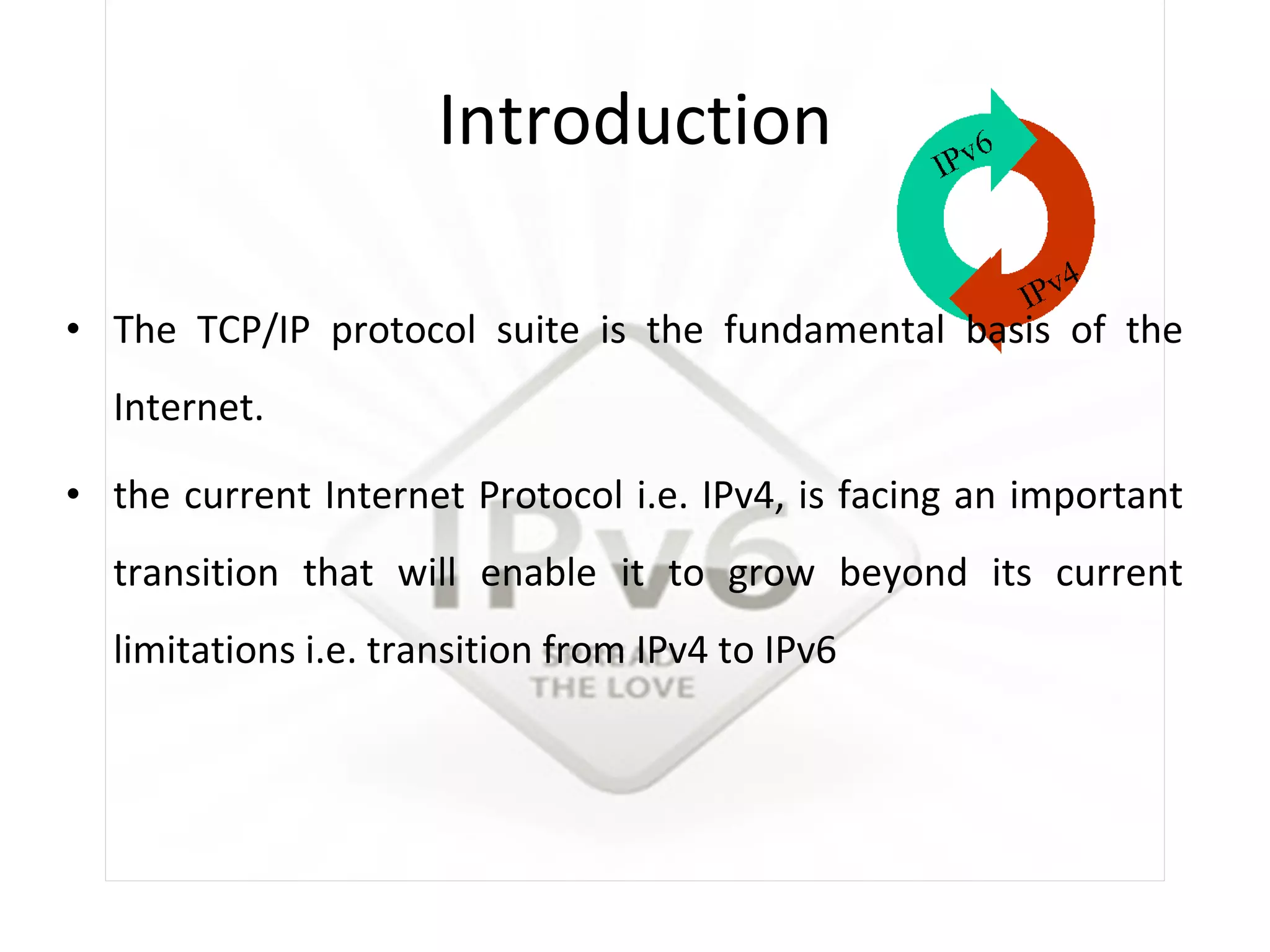 Introduction The TCP/IP protocol suite is the fundamental basis of the Internet.  the current Internet Protocol i.e. IPv4, is facing an important transition that will enable it to grow beyond its current limitations i.e. transition from IPv4 to IPv6 