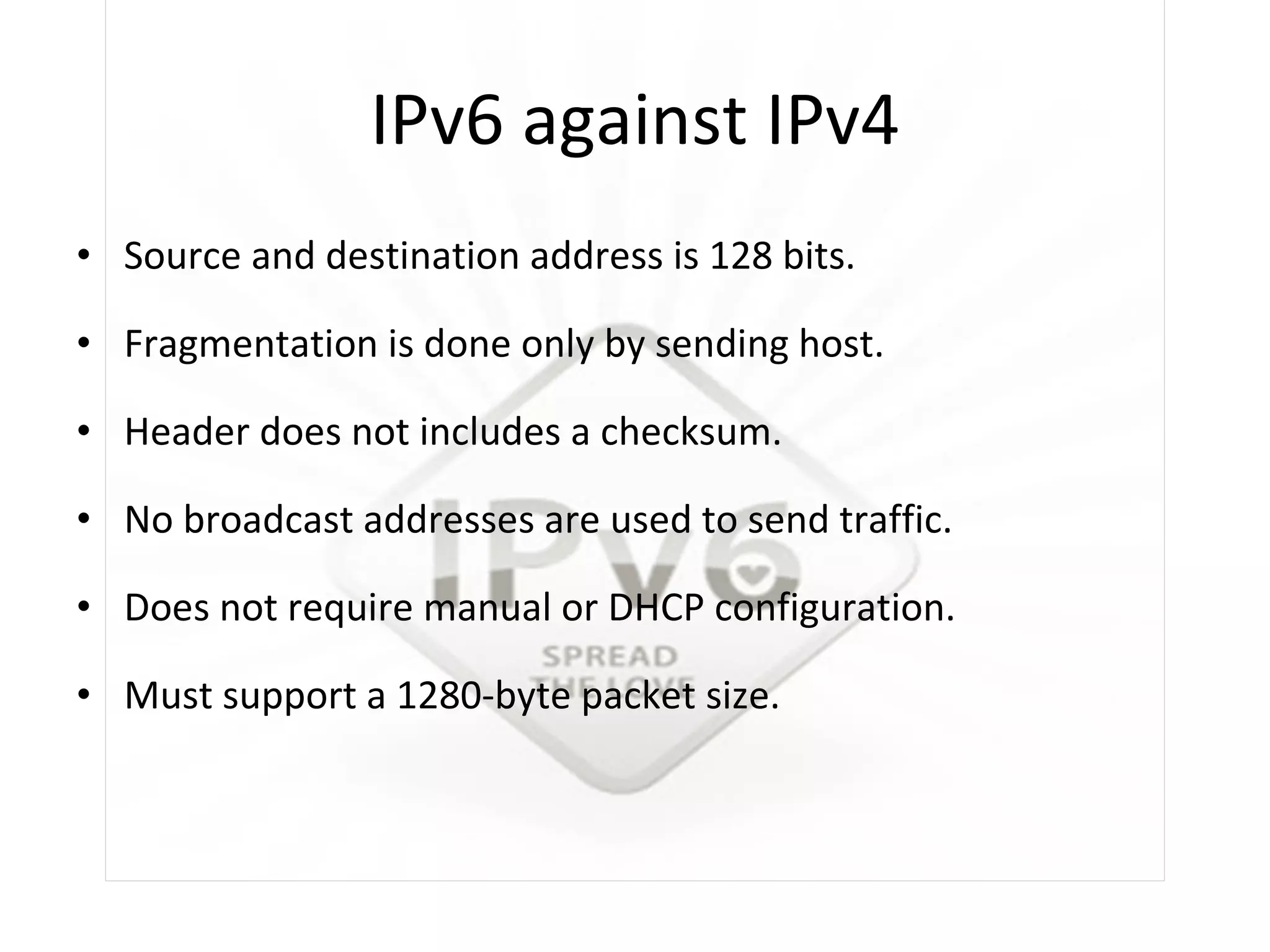 IPv6 against IPv4 Source and destination address is 128 bits. Fragmentation is done only by sending host. Header does not includes a checksum. No broadcast addresses are used to send traffic. Does not require manual or DHCP configuration. Must support a 1280-byte packet size. 