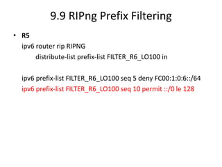 9.9 RIPng Prefix Filtering
• R5
ipv6 router rip RIPNG
distribute-list prefix-list FILTER_R6_LO100 in
ipv6 prefix-list FILTER_R6_LO100 seq 5 deny FC00:1:0:6::/64
ipv6 prefix-list FILTER_R6_LO100 seq 10 permit ::/0 le 128
 