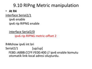 9.10 RIPng Metric manipulation
• At R4
interface Serial2/1
ipv6 enable
ipv6 rip RIPNG enable
interface Serial2/0
ipv6 rip RIPNG metric-offset 2
R4#show ipv6 int bri
Serial2/1 [up/up]
FE80::A8BB:CCFF:FE00:400 // ipv6 enable komutu
otomatik link-local adresi oluşturdu.
 