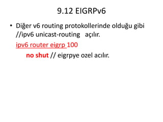 9.12 EIGRPv6
• Diğer v6 routing protokollerinde olduğu gibi
//ipv6 unicast-routing açılır.
ipv6 router eigrp 100
no shut // eigrpye ozel acılır.
 