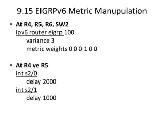 9.15 EIGRPv6 Metric Manupulation
• At R4, R5, R6, SW2
ipv6 router eigrp 100
variance 3
metric weights 0 0 0 1 0 0
• At R4 ve R5
int s2/0
delay 2000
int s2/1
delay 1000
 