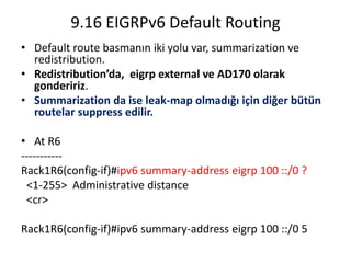 9.16 EIGRPv6 Default Routing
• Default route basmanın iki yolu var, summarization ve
redistribution.
• Redistribution’da, eigrp external ve AD170 olarak
gondeririz.
• Summarization da ise leak-map olmadığı için diğer bütün
routelar suppress edilir.
• At R6
-----------
Rack1R6(config-if)#ipv6 summary-address eigrp 100 ::/0 ?
<1-255> Administrative distance
<cr>
Rack1R6(config-if)#ipv6 summary-address eigrp 100 ::/0 5
 