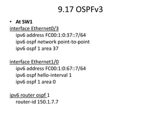 9.17 OSPFv3
• At SW1
interface Ethernet0/3
ipv6 address FC00:1:0:37::7/64
ipv6 ospf network point-to-point
ipv6 ospf 1 area 37
interface Ethernet1/0
ipv6 address FC00:1:0:67::7/64
ipv6 ospf hello-interval 1
ipv6 ospf 1 area 0
ipv6 router ospf 1
router-id 150.1.7.7
 