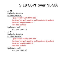 9.18 OSPF over NBMA
• At R2
ipv6 unicast-routing
interface Serial2/0
ipv6 address FE80::2 link-local
ipv6 ospf network point-to-multipoint non-broadcast
ipv6 ospf neighbor FE80::5
ipv6 ospf 1 area 0
ipv6 router ospf 1
router-id 150.1.2.2
• At R5
ipv6 unicast-routing
interface Serial2/0
ipv6 address FE80::5 link-local
ipv6 ospf network point-to-multipoint non-broadcast
ipv6 ospf neighbor FE80::2
ipv6 ospf 1 area 0
ipv6 router ospf 1
router-id 150.1.5.5
 