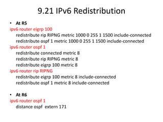 9.21 IPv6 Redistribution
• At R5
ipv6 router eigrp 100
redistribute rip RIPNG metric 1000 0 255 1 1500 include-connected
redistribute ospf 1 metric 1000 0 255 1 1500 include-connected
ipv6 router ospf 1
redistribute connected metric 8
redistribute rip RIPNG metric 8
redistribute eigrp 100 metric 8
ipv6 router rip RIPNG
redistribute eigrp 100 metric 8 include-connected
redistribute ospf 1 metric 8 include-connected
• At R6
ipv6 router ospf 1
distance ospf extern 171
 