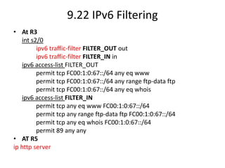 9.22 IPv6 Filtering
• At R3
int s2/0
ipv6 traffic-filter FILTER_OUT out
ipv6 traffic-filter FILTER_IN in
ipv6 access-list FILTER_OUT
permit tcp FC00:1:0:67::/64 any eq www
permit tcp FC00:1:0:67::/64 any range ftp-data ftp
permit tcp FC00:1:0:67::/64 any eq whois
ipv6 access-list FILTER_IN
permit tcp any eq www FC00:1:0:67::/64
permit tcp any range ftp-data ftp FC00:1:0:67::/64
permit tcp any eq whois FC00:1:0:67::/64
permit 89 any any
• AT R5
ip http server
 