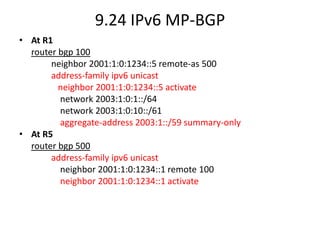 9.24 IPv6 MP-BGP
• At R1
router bgp 100
neighbor 2001:1:0:1234::5 remote-as 500
address-family ipv6 unicast
neighbor 2001:1:0:1234::5 activate
network 2003:1:0:1::/64
network 2003:1:0:10::/61
aggregate-address 2003:1::/59 summary-only
• At R5
router bgp 500
address-family ipv6 unicast
neighbor 2001:1:0:1234::1 remote 100
neighbor 2001:1:0:1234::1 activate
 