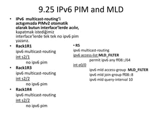 9.25 IPv6 PIM and MLD
• IPv6 multicast-routing’i
actıgımızda PIMv2 otomatik
olarak butun interface’lerde acılır,
kapatmak istediğimiz
interface’lerde tek tek no ipv6 pim
yazarız.
• Rack1R1
ipv6 multicast-routing
int s2/1
no ipv6 pim
• Rack1R3
ipv6 multicast-routing
int s2/2
no ipv6 pim
• Rack1R4
ipv6 multicast-routing
int s2/2
no ipv6 pim
• R5
ipv6 multicast-routing
ipv6 access-list MLD_FILTER
permit ipv6 any ff08::/64
int e0/0
ipv6 mld access-group MLD_FILTER
ipv6 mld join-group ff08::8
ipv6 mld query-interval 10
 