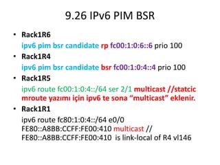 9.26 IPv6 PIM BSR
• Rack1R6
ipv6 pim bsr candidate rp fc00:1:0:6::6 prio 100
• Rack1R4
ipv6 pim bsr candidate bsr fc00:1:0:4::4 prio 100
• Rack1R5
ipv6 route fc00:1:0:4::/64 ser 2/1 multicast //statcic
mroute yazımı için ipv6 te sona “multicast” eklenir.
• Rack1R1
ipv6 route fc80:1:0:4::/64 e0/0
FE80::A8BB:CCFF:FE00:410 multicast //
FE80::A8BB:CCFF:FE00:410 is link-local of R4 vl146
 