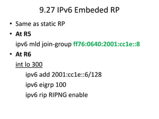 9.27 IPv6 Embeded RP
• Same as static RP
• At R5
ipv6 mld join-group ff76:0640:2001:cc1e::8
• At R6
int lo 300
ipv6 add 2001:cc1e::6/128
ipv6 eigrp 100
ipv6 rip RIPNG enable
 