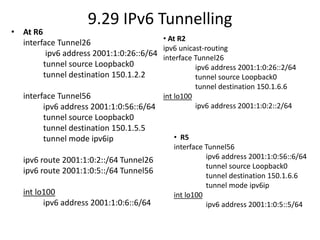 9.29 IPv6 Tunnelling
• At R6
interface Tunnel26
ipv6 address 2001:1:0:26::6/64
tunnel source Loopback0
tunnel destination 150.1.2.2
interface Tunnel56
ipv6 address 2001:1:0:56::6/64
tunnel source Loopback0
tunnel destination 150.1.5.5
tunnel mode ipv6ip
ipv6 route 2001:1:0:2::/64 Tunnel26
ipv6 route 2001:1:0:5::/64 Tunnel56
int lo100
ipv6 address 2001:1:0:6::6/64
• At R2
ipv6 unicast-routing
interface Tunnel26
ipv6 address 2001:1:0:26::2/64
tunnel source Loopback0
tunnel destination 150.1.6.6
int lo100
ipv6 address 2001:1:0:2::2/64
• R5
interface Tunnel56
ipv6 address 2001:1:0:56::6/64
tunnel source Loopback0
tunnel destination 150.1.6.6
tunnel mode ipv6ip
int lo100
ipv6 address 2001:1:0:5::5/64
 